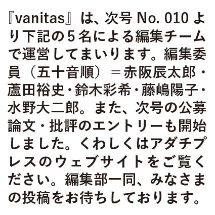 『vanitas』は、次号No. 010より下記の5名による編集チームで運営してまいります。
編集委員（五十音順）＝赤阪辰太郎 @derelictio1990　蘆田裕史 @ihsorihadihsa　鈴木彩希 @saakincho　藤嶋陽子 @fjkdiet　水野大二郎 @mizunodaijiro
また、次号の公募論文・批評のエントリーも開始しました。くわしくはアダチプレスのウェブサイトをご覧ください。
編集部一同、みなさまの投稿をお待ちしております。
